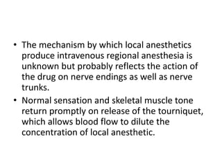 • The mechanism by which local anesthetics
produce intravenous regional anesthesia is
unknown but probably reflects the action of
the drug on nerve endings as well as nerve
trunks.
• Normal sensation and skeletal muscle tone
return promptly on release of the tourniquet,
which allows blood flow to dilute the
concentration of local anesthetic.
 