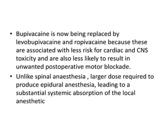 • Bupivacaine is now being replaced by
levobupivacaine and ropivacaine because these
are associated with less risk for cardiac and CNS
toxicity and are also less likely to result in
unwanted postoperative motor blockade.
• Unlike spinal anaesthesia , larger dose required to
produce epidural anesthesia, leading to a
substantial systemic absorption of the local
anesthetic
 