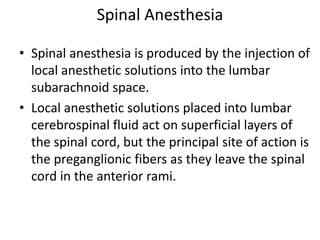 Spinal Anesthesia
• Spinal anesthesia is produced by the injection of
local anesthetic solutions into the lumbar
subarachnoid space.
• Local anesthetic solutions placed into lumbar
cerebrospinal fluid act on superficial layers of
the spinal cord, but the principal site of action is
the preganglionic fibers as they leave the spinal
cord in the anterior rami.
 