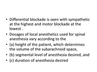 • Differential blockade is seen with sympathetic
at the highest and motor blockade at the
lowest .
• Dosages of local anesthetics used for spinal
anesthesia vary according to the
• (a) height of the patient, which determines
the volume of the subarachnoid space,
• (b) segmental level of anesthesia desired, and
• (c) duration of anesthesia desired
 