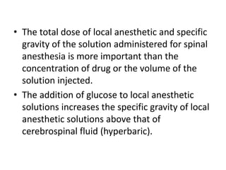 • The total dose of local anesthetic and specific
gravity of the solution administered for spinal
anesthesia is more important than the
concentration of drug or the volume of the
solution injected.
• The addition of glucose to local anesthetic
solutions increases the specific gravity of local
anesthetic solutions above that of
cerebrospinal fluid (hyperbaric).
 
