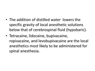 • The addition of distilled water lowers the
specific gravity of local anesthetic solutions
below that of cerebrospinal fluid (hypobaric).
• Tetracaine, lidocaine, bupivacaine,
ropivacaine, and levobupivacaine are the local
anesthetics most likely to be administered for
spinal anesthesia.
 
