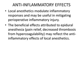 ANTI-INFLAMMATORY EFFECTS
• Local anesthetics modulate inflammatory
responses and may be useful in mitigating
perioperative inflammatory injury.
• The beneficial effects attributed to epidural
anesthesia (pain relief, decreased thrombosis
from hypercoagulability) may reflect the anti-
inflammatory effects of local anesthetics.
 