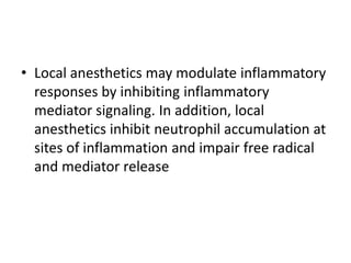 • Local anesthetics may modulate inflammatory
responses by inhibiting inflammatory
mediator signaling. In addition, local
anesthetics inhibit neutrophil accumulation at
sites of inflammation and impair free radical
and mediator release
 