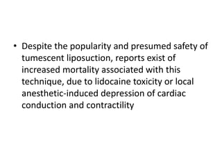 • Despite the popularity and presumed safety of
tumescent liposuction, reports exist of
increased mortality associated with this
technique, due to lidocaine toxicity or local
anesthetic-induced depression of cardiac
conduction and contractility
 