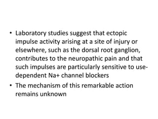 • Laboratory studies suggest that ectopic
impulse activity arising at a site of injury or
elsewhere, such as the dorsal root ganglion,
contributes to the neuropathic pain and that
such impulses are particularly sensitive to use-
dependent Na+ channel blockers
• The mechanism of this remarkable action
remains unknown
 
