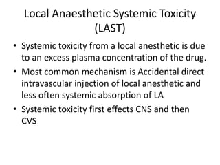 Local Anaesthetic Systemic Toxicity
(LAST)
• Systemic toxicity from a local anesthetic is due
to an excess plasma concentration of the drug.
• Most common mechanism is Accidental direct
intravascular injection of local anesthetic and
less often systemic absorption of LA
• Systemic toxicity first effects CNS and then
CVS
 