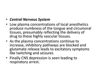 • Central Nervous System
• Low plasma concentrations of local anesthetics
produce numbness of the tongue and circumoral
tissues, presumably reflecting the delivery of
drug to these highly vascular tissues.
• As the plasma concentrations continue to
increase, inhibitory pathways are blocked and
glutamate release leads to excitatory symptoms
like twitching and seizures
• Finally CNS depression is seen leading to
respiratory arrest.
 