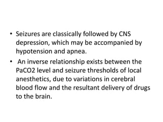 • Seizures are classically followed by CNS
depression, which may be accompanied by
hypotension and apnea.
• An inverse relationship exists between the
PaCO2 level and seizure thresholds of local
anesthetics, due to variations in cerebral
blood flow and the resultant delivery of drugs
to the brain.
 