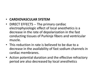 • CARDIOVASCULAR SYSTEM
• DIRECT EFFECTS -- The primary cardiac
electrophysiologic effect of local anesthetics is a
decrease in the rate of depolarization in the fast
conducting tissues of Purkinje fibers and ventricular
muscle.
• This reduction in rate is believed to be due to a
decrease in the availability of fast sodium channels in
cardiac membranes.
• Action potential duration and the effective refractory
period are also decreased by local anesthetics
 