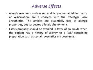 Adverse Effects
• Allergic reactions, such as red and itchy eczematoid dermatitis
or vesiculation, are a concern with the estertype local
anesthetics. The amides are essentially free of allergic
properties, but suspected allergic phenomena.
• Esters probably should be avoided in favor of an amide when
the patient has a history of allergy to a PABA-containing
preparation such as certain cosmetics or sunscreens.
 