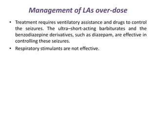 Management of LAs over-dose
• Treatment requires ventilatory assistance and drugs to control
the seizures. The ultra–short-acting barbiturates and the
benzodiazepine derivatives, such as diazepam, are effective in
controlling these seizures.
• Respiratory stimulants are not effective.
 