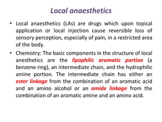 Local anaesthetics
• Local anaesthetics (LAs) are drugs which upon topical
application or local injection cause reversible loss of
sensory perception, especially of pain, in a restricted area
of the body.
• Chemistry: The basic components in the structure of local
anesthetics are the lipophilic aromatic portion (a
benzene ring), an intermediate chain, and the hydrophilic
amine portion. The intermediate chain has either an
ester linkage from the combination of an aromatic acid
and an amino alcohol or an amide linkage from the
combination of an aromatic amine and an amino acid.
 