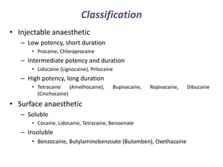 Classification
• Injectable anaesthetic
– Low potency, short duration
• Procaine, Chloroprocaine
– Intermediate potency and duration
• Lidocaine (Lignocaine), Prilocaine
– High potency, long duration
• Tetracaine (Amethocaine), Bupivacaine, Ropivacaine, Dibucaine
(Cinchocaine)
• Surface anaesthetic
– Soluble
• Cocaine, Lidocaine, Tetracaine, Benoxinate
– Insoluble
• Benzocaine, Butylaminobenzoate (Butamben), Oxethazaine
 