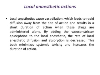 Local anaesthetic actions
• Local anesthetics cause vasodilation, which leads to rapid
diffusion away from the site of action and results in a
short duration of action when these drugs are
administered alone. By adding the vasoconstrictor
epinephrine to the local anesthetic, the rate of local
anesthetic diffusion and absorption is decreased. This
both minimizes systemic toxicity and increases the
duration of action.
 