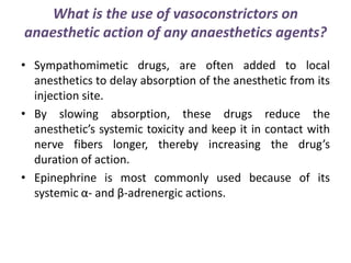 What is the use of vasoconstrictors on
anaesthetic action of any anaesthetics agents?
• Sympathomimetic drugs, are often added to local
anesthetics to delay absorption of the anesthetic from its
injection site.
• By slowing absorption, these drugs reduce the
anesthetic’s systemic toxicity and keep it in contact with
nerve fibers longer, thereby increasing the drug’s
duration of action.
• Epinephrine is most commonly used because of its
systemic α- and β-adrenergic actions.
 