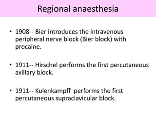 Regional anaesthesia
• 1908-- Bier introduces the intravenous
peripheral nerve block (Bier block) with
procaine.
• 1911-- Hirschel performs the first percutaneous
axillary block.
• 1911-- Kulenkampff performs the first
percutaneous supraclavicular block.
 