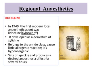 Regional Anaesthetics
LIDOCAINE
• In 1940, the first modern local
anaesthetic agent was
lidocaine(Xylocaine®)
• It developed as a derivative of
xylidine
• Belongs to the amide class, cause
little allergenic reaction; it’s
hypoallergenic
• Sets on quickly and produces a
desired anaesthesia effect for
several hours
 