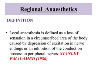 Regional Anaesthetics
DEFINITION
• Local anaesthesia is defined as a loss of
sensation in a circumscribed area of the body
caused by depression of excitation in nerve
endings or an inhibition of the conduction
process in peripheral nerves. STANLEY
F.MALAMED (1980)
 