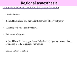 Regional anaesthesia
DESIRABLE PROPERTIES OF LOCALANAESTHETICS
• Non irritating .
• It should not cause any permanent alteration of nerve structure .
• Systemic toxicity should be low .
• Fast onset of action .
• It should be effective regardless of whether it is injected into the tissue
or applied locally to mucous membrane
• Long duration of action.
 