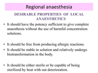 Regional anaesthesia
DESIRABLE PROPERTIES OF LOCAL
ANAESTHETICS
• It should have the potency sufficient to give complete
anaesthesia without the use of harmful concentration
solutions.
• It should be free from producing allergic reactions.
• It should be stable in solution and relatively undergo
biotransformation in the body.
• It should be either sterile or be capable of being
sterilized by heat with out deterioration.
 