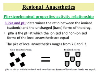 Regional Anaesthetics
Physicochemical properties-activity relationship
3.Pka and pH: determines the ratio between the ionized
(cationic) and the uncharged (base) forms of the drug.
• pKa is the pH at which the ionized and non-ionized
forms of the local anaesthetic are equal
The pka of local anaesthetics ranges from 7.6 to 9.2.
 