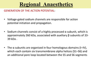 Regional Anaesthetics
GENERATION OF THE ACTION POTENTIAL:
• Voltage-gated sodium channels are responsible for action
potential initiation and propagation.
• Sodium channels consist of a highly processed α subunit, which is
approximately 260 kDa, associated with auxiliary β subunits of 33-
39 kDa .
• The α subunits are organised in four homologous domains (I–IV),
which each contain six transmembrane alpha helices (S1–S6) and
an additional pore loop located between the S5 and S6 segments
 