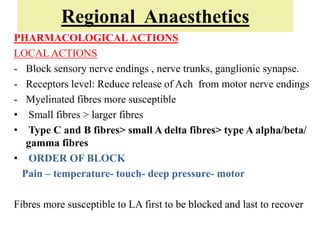 Regional Anaesthetics
PHARMACOLOGICALACTIONS
LOCAL ACTIONS
- Block sensory nerve endings , nerve trunks, ganglionic synapse.
- Receptors level: Reduce release of Ach from motor nerve endings
- Myelinated fibres more susceptible
• Small fibres > larger fibres
• Type C and B fibres> small A delta fibres> type A alpha/beta/
gamma fibres
• ORDER OF BLOCK
Pain – temperature- touch- deep pressure- motor
Fibres more susceptible to LA first to be blocked and last to recover
 