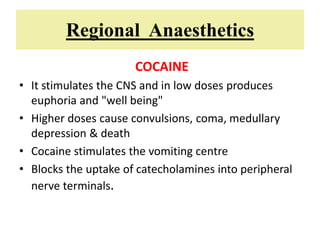 Regional Anaesthetics
COCAINE
• It stimulates the CNS and in low doses produces
euphoria and "well being"
• Higher doses cause convulsions, coma, medullary
depression & death
• Cocaine stimulates the vomiting centre
• Blocks the uptake of catecholamines into peripheral
nerve terminals.
 