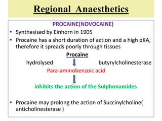 Regional Anaesthetics
PROCAINE(NOVOCAINE)
• Synthesised by Einhorn in 1905
• Procaine has a short duration of action and a high pKA,
therefore it spreads poorly through tissues
Procaine
hydrolysed butyrylcholinesterase
Para-aminobenzoic acid
inhibits the action of the Sulphonamides
• Procaine may prolong the action of Succinylcholine(
anticholinesterase )
 