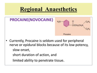 Regional Anaesthetics
PROCAINE(NOVOCAINE)
• Currently, Procaine is seldom used for peripheral
nerve or epidural blocks because of its low potency,
slow onset,
short duration of action, and
limited ability to penetrate tissue.
 