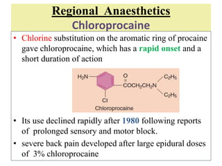 Regional Anaesthetics
Chloroprocaine
• Chlorine substitution on the aromatic ring of procaine
gave chloroprocaine, which has a rapid onset and a
short duration of action
• Its use declined rapidly after 1980 following reports
of prolonged sensory and motor block.
• severe back pain developed after large epidural doses
of 3% chloroprocaine
 
