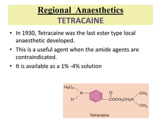 Regional Anaesthetics
TETRACAINE
• In 1930, Tetracaine was the last ester type local
anaesthetic developed.
• This is a useful agent when the amide agents are
contraindicated.
• It is available as a 1% -4% solution
 