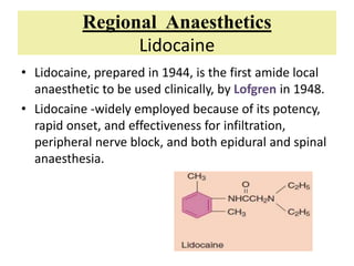 Regional Anaesthetics
Lidocaine
• Lidocaine, prepared in 1944, is the first amide local
anaesthetic to be used clinically, by Lofgren in 1948.
• Lidocaine -widely employed because of its potency,
rapid onset, and effectiveness for infiltration,
peripheral nerve block, and both epidural and spinal
anaesthesia.
 