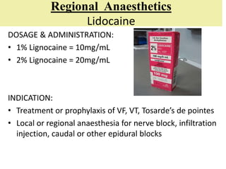 Regional Anaesthetics
Lidocaine
DOSAGE & ADMINISTRATION:
• 1% Lignocaine = 10mg/mL
• 2% Lignocaine = 20mg/mL
INDICATION:
• Treatment or prophylaxis of VF, VT, Tosarde’s de pointes
• Local or regional anaesthesia for nerve block, infiltration
injection, caudal or other epidural blocks
 