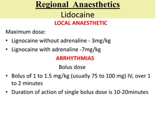 Regional Anaesthetics
Lidocaine
LOCAL ANAESTHETIC
Maximum dose:
• Lignocaine without adrenaline - 3mg/kg
• Lignocaine with adrenaline -7mg/kg
ARRHYTHMIAS
Bolus dose
• Bolus of 1 to 1.5 mg/kg (usually 75 to 100 mg) IV, over 1
to 2 minutes
• Duration of action of single bolus dose is 10-20minutes
 