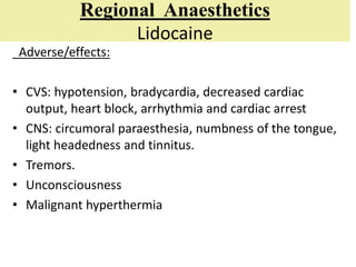 Regional Anaesthetics
Lidocaine
Adverse/effects:
• CVS: hypotension, bradycardia, decreased cardiac
output, heart block, arrhythmia and cardiac arrest
• CNS: circumoral paraesthesia, numbness of the tongue,
light headedness and tinnitus.
• Tremors.
• Unconsciousness
• Malignant hyperthermia
 