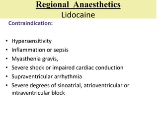 Regional Anaesthetics
Lidocaine
Contraindication:
• Hypersensitivity
• Inflammation or sepsis
• Myasthenia gravis,
• Severe shock or impaired cardiac conduction
• Supraventricular arrhythmia
• Severe degrees of sinoatrial, atrioventricular or
intraventricular block
 