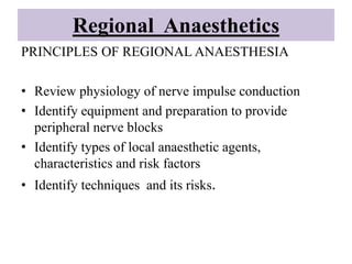 Regional Anaesthetics
PRINCIPLES OF REGIONAL ANAESTHESIA
• Review physiology of nerve impulse conduction
• Identify equipment and preparation to provide
peripheral nerve blocks
• Identify types of local anaesthetic agents,
characteristics and risk factors
• Identify techniques and its risks.
 