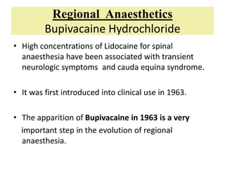 Regional Anaesthetics
Bupivacaine Hydrochloride
• High concentrations of Lidocaine for spinal
anaesthesia have been associated with transient
neurologic symptoms and cauda equina syndrome.
• It was first introduced into clinical use in 1963.
• The apparition of Bupivacaine in 1963 is a very
important step in the evolution of regional
anaesthesia.
 