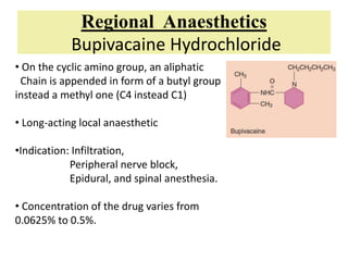 Regional Anaesthetics
Bupivacaine Hydrochloride
• On the cyclic amino group, an aliphatic
Chain is appended in form of a butyl group
instead a methyl one (C4 instead C1)
• Long-acting local anaesthetic
•Indication: Infiltration,
Peripheral nerve block,
Epidural, and spinal anesthesia.
• Concentration of the drug varies from
0.0625% to 0.5%.
 