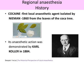 Regional anaesthesia
History
• COCAINE -first local anaesthetic agent isolated by
NIEMAN -1860 from the leaves of the coca tree.
• Its anaesthetic action was
demonstrated by KARL
KOLLER in 1884.
Deepak V et.al.,The Historical Perspective of Local anaesthetics
 