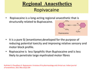 Regional Anaesthetics
Ropivacaine
• Ropivacaine is a long-acting regional anaesthetic that is
structurally related to Bupivacaine.
• It is a pure S(-)enantiomer,developed for the purpose of
reducing potential toxicity and improving relative sensory and
motor block profile.
• Ropivacaine is less lipophilic than Bupivacaine and is less
likely to penetrate large myelinated motor fibres
Kuthiala G, Chaudhary G. Ropivacaine: A review of its pharmacology and clinical use. Indian journal
of anaesthesia. 2011 Mar;55(2):104
 