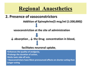 Regional Anaesthetics
2. Presence of vasoconstrictors
Addition of Epinephrine{5 mcg/ml (1:200,000)}
vasoconstriction at the site of administration
↓ absorption , ↓ the Drug concentration in blood,
facilitates neuronal uptake,
•Enhances the quality of analgesia,
•Prolongs the duration of action,
•limits toxic side eff ects.
• Vasoconstrictors have More pronounced effects on shorter-acting than
Longer-acting
 