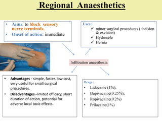 Regional Anaesthetics
• Aims: to block sensory
nerve terminals.
• Onset of action: immediate
Uses:
 minor surgical procedures ( incision
& excision)
 Hydrocele
 Hernia
• Advantages - simple, faster, low cost,
very useful for small surgical
procedures.
• Disadvantages -limited efficacy, short
duration of action, potential for
adverse local toxic effects.
Drugs :
• Lidocaine (1%),
• Bupivacaine(0.25%),
• Ropivacaine(0.2%)
• Prilocaine(1%)
Infiltration anaesthesia
 