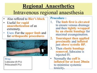 Regional Anaesthetics
Intravenous regional anaesthesia
• Also reffered to Bier’s block
• Useful for rapid
anaesthetization of an
extremety.
• Uses: For the upper limb and
for orthopaedic procedures
Procedure :
1. The limb first is elevated
to ensure venous drainage
and then tightly wrapped
by an elastic bandage for
maximal exsanguination.
2. Tourniquet then applied
proximally and inflated
just above systolic BP.
3. Then elastic bandage
removed, lidocaine is
injected IV.
• Normally the cuff is
inflated for at least 20min
to minimise systemic
toxicity.
Drug:
Lidocaine (0.5%)
Prilocaine(0.5%)
 