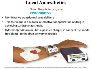 Local Anaesthetics
NewerDrug delivery system
IONTOPHORESIS
• Non-invasive transdermal drug delivery
• This technique is a suitable alternative for application of drug in
achieving surface anaesthesia.
• Xylocaine(2% lidocaine) has a positive charge, so connect the anode
(red clamp) to the drug delivery electrode
Comeau M, Brummett R, Vernon J. Local anesthesia of the ear by iontophoresis. Archives of Otolaryngology. 1973 Aug 1;98(2):114-20.
 