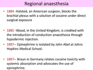 Regional anaesthesia
• 1884 -Halsted, an American surgeon, blocks the
brachial plexus with a solution of cocaine under direct
surgical exposure
• 1885 -Wood, in the United Kingdom, is credited with
the introduction of conduction anaesthesia through
hypodermic injection.
• 1897-- Epinephrine is isolated by John Abel at Johns
Hopkins Medical School.
• 1897-- Braun in Germany relates cocaine toxicity with
systemic absorption and advocates the use of
epinephrine.
 
