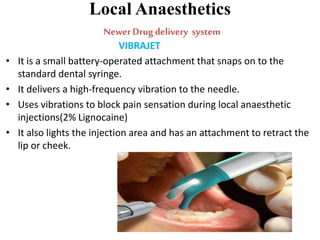 Local Anaesthetics
NewerDrug delivery system
VIBRAJET
• It is a small battery-operated attachment that snaps on to the
standard dental syringe.
• It delivers a high-frequency vibration to the needle.
• Uses vibrations to block pain sensation during local anaesthetic
injections(2% Lignocaine)
• It also lights the injection area and has an attachment to retract the
lip or cheek.
 