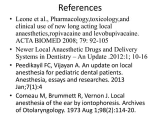 References
• Leone et al., Pharmacology,toxicology,and
clinical use of new long acting local
anaesthetics,ropivacaine and levobupivacaine.
ACTA BIOMED 2008; 79: 92-105
• Newer Local Anaesthetic Drugs and Delivery
Systems in Dentistry – An Update .2012:1; 10-16
• Peedikayil FC, Vijayan A. An update on local
anesthesia for pediatric dental patients.
Anesthesia, essays and researches. 2013
Jan;7(1):4
• Comeau M, Brummett R, Vernon J. Local
anesthesia of the ear by iontophoresis. Archives
of Otolaryngology. 1973 Aug 1;98(2):114-20.
 